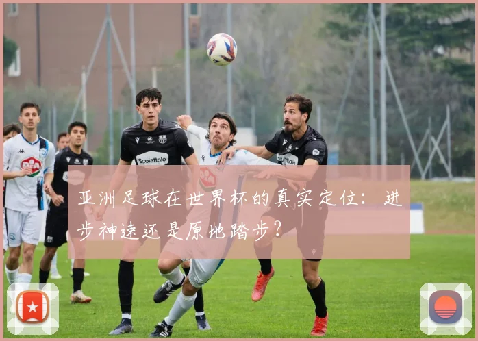 亚洲足球在世界杯的真实定位:进步神速还是原地踏步?