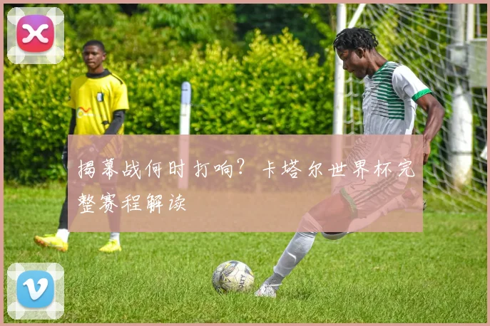 揭幕战何时打响?卡塔尔世界杯完整赛程解读