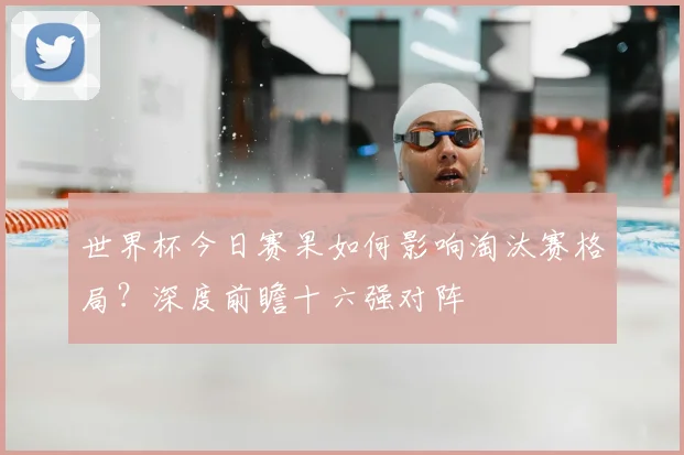 世界杯今日赛果如何影响淘汰赛格局?深度前瞻十六强对阵