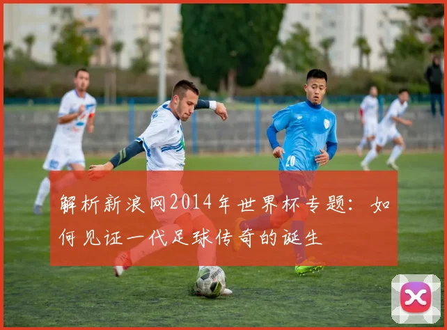 解析新浪网2014年世界杯专题：如何见证一代足球传奇的诞生