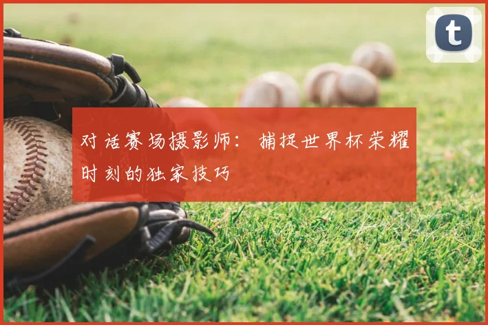 对话赛场摄影师:捕捉世界杯荣耀时刻的独家技巧