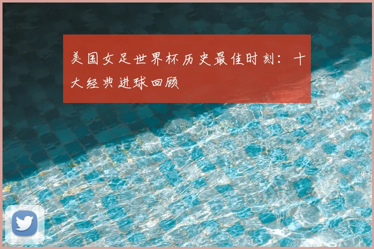美国女足世界杯历史最佳时刻:十大经典进球回顾