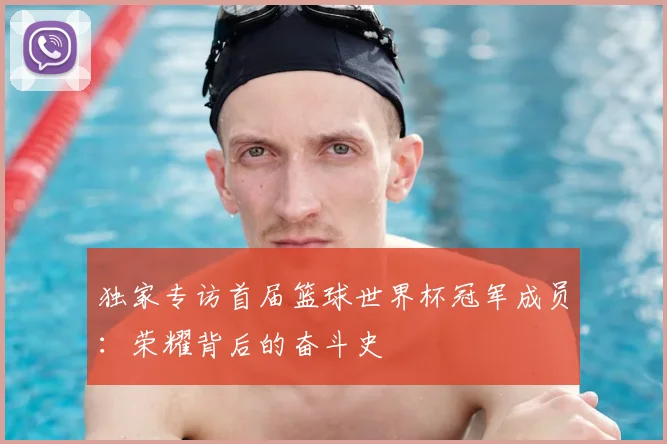 独家专访首届篮球世界杯冠军成员:荣耀背后的奋斗史