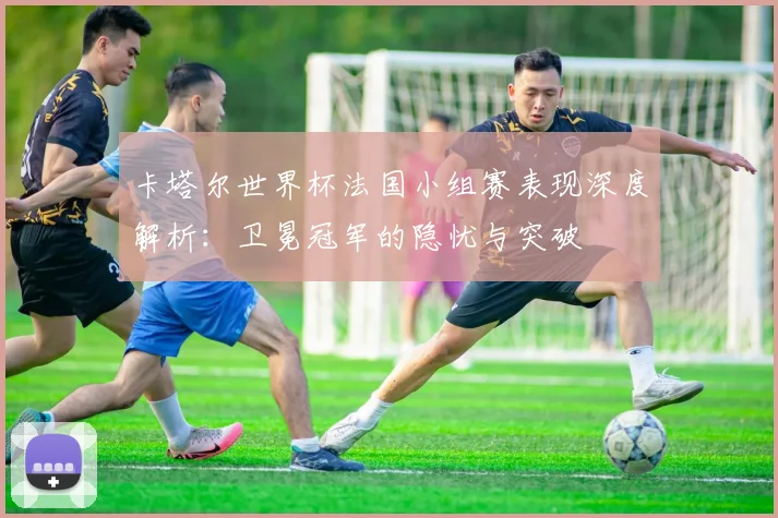 卡塔尔世界杯法国小组赛表现深度解析：卫冕冠军的隐忧与突破
