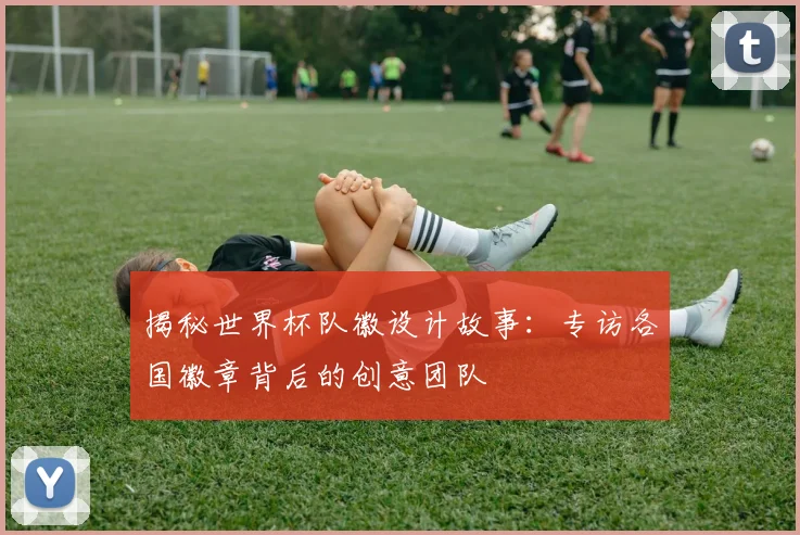 揭秘世界杯队徽设计故事：专访各国徽章背后的创意团队