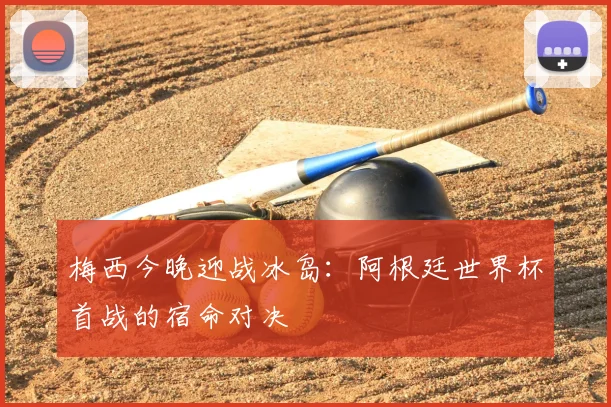 梅西今晚迎战冰岛:阿根廷世界杯首战的宿命对决