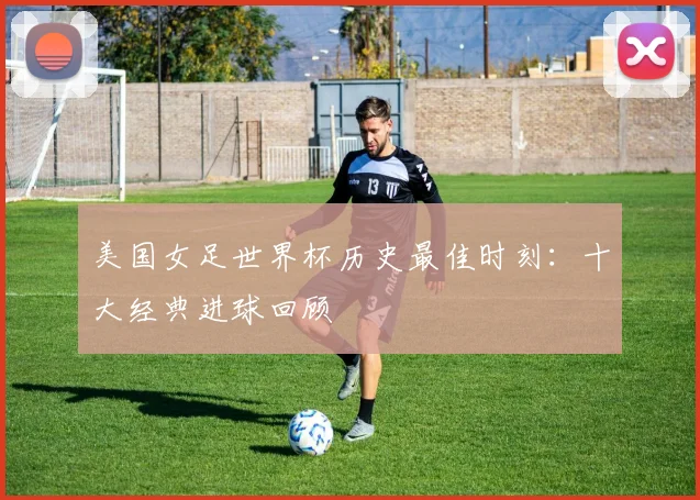 美国女足世界杯历史最佳时刻:十大经典进球回顾