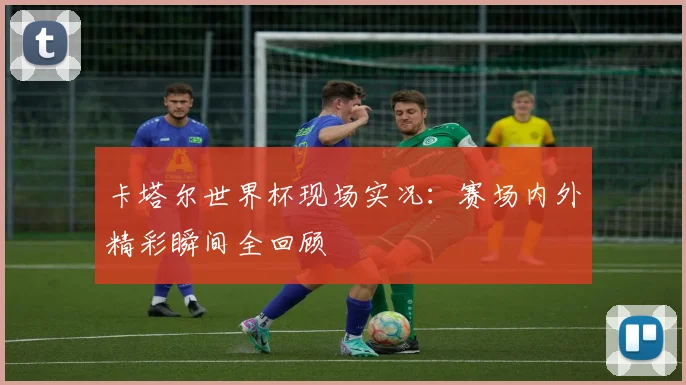 卡塔尔世界杯现场实况：赛场内外精彩瞬间全回顾