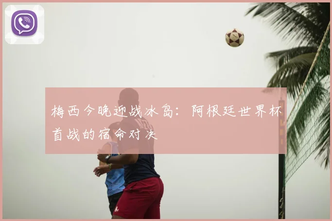 梅西今晚迎战冰岛:阿根廷世界杯首战的宿命对决