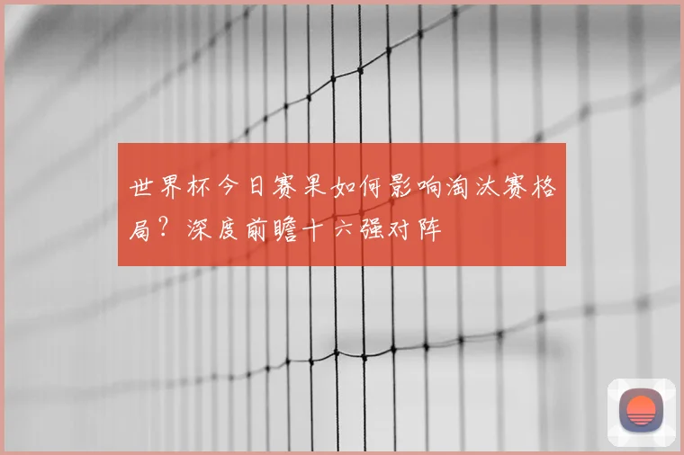 世界杯今日赛果如何影响淘汰赛格局?深度前瞻十六强对阵