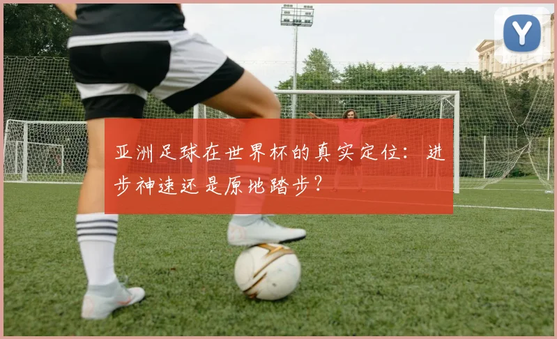 亚洲足球在世界杯的真实定位：进步神速还是原地踏步？