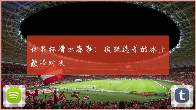 世界杯滑冰赛事:顶级选手的冰上巅峰对决