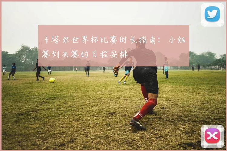 卡塔尔世界杯比赛时长指南：小组赛到决赛的日程安排