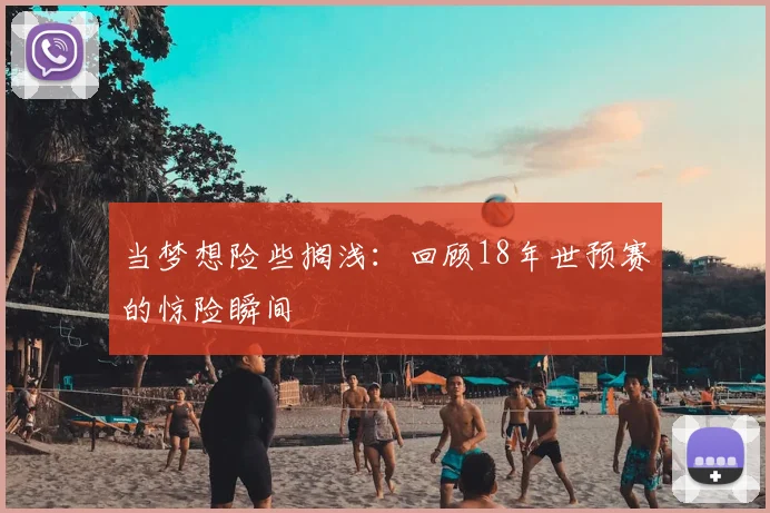 当梦想险些搁浅:回顾18年世预赛的惊险瞬间