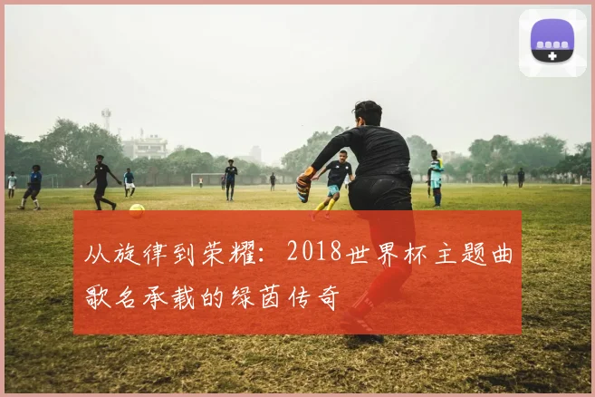 从旋律到荣耀：2018世界杯主题曲歌名承载的绿茵传奇