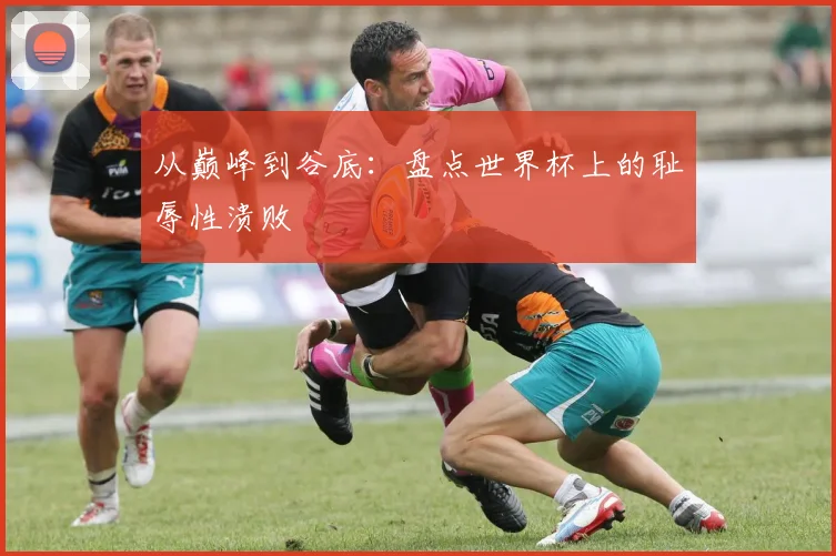从巅峰到谷底：盘点世界杯上的耻辱性溃败