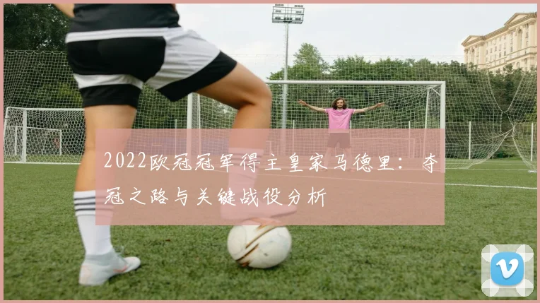 2022欧冠冠军得主皇家马德里：夺冠之路与关键战役分析