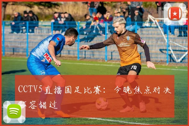 CCTV5直播国足比赛：今晚焦点对决不容错过
