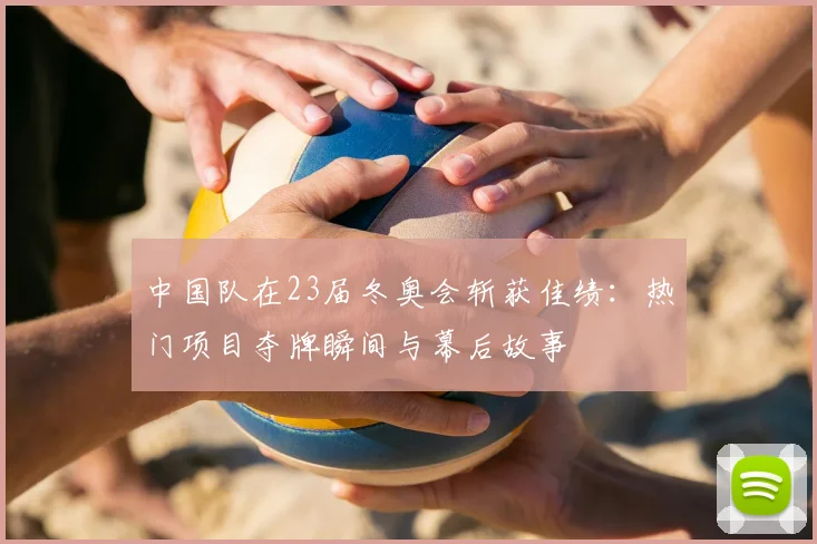 中国队在23届冬奥会斩获佳绩：热门项目夺牌瞬间与幕后故事