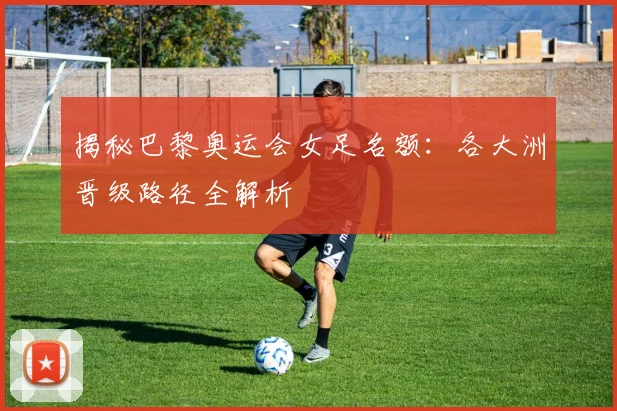 揭秘巴黎奥运会女足名额：各大洲晋级路径全解析