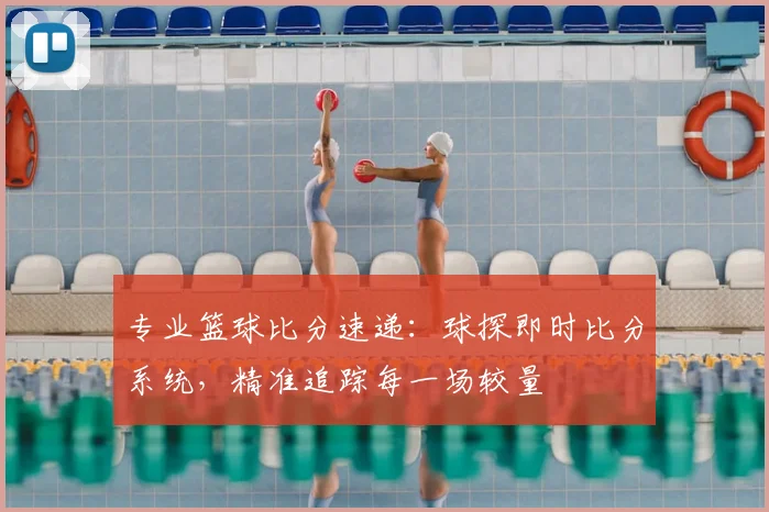 专业篮球比分速递：球探即时比分系统，精准追踪每一场较量