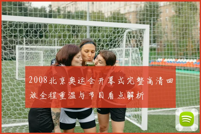 2008北京奥运会开幕式完整高清回放全程重温与节目看点解析
