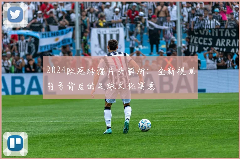 2024欧冠转播片头解析：全新视觉符号背后的足球文化寓意