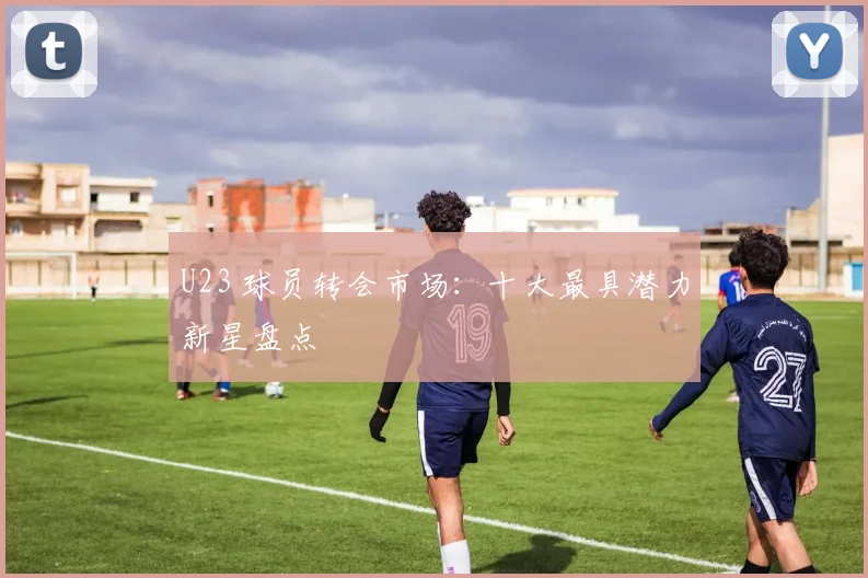 U23 球员转会市场：十大最具潜力新星盘点