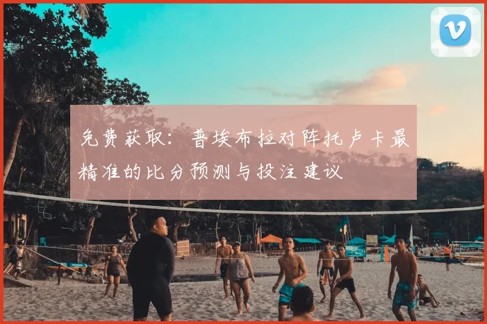 免费获取：普埃布拉对阵托卢卡最精准的比分预测与投注建议