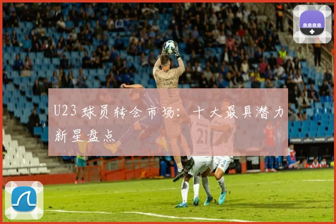 U23 球员转会市场：十大最具潜力新星盘点