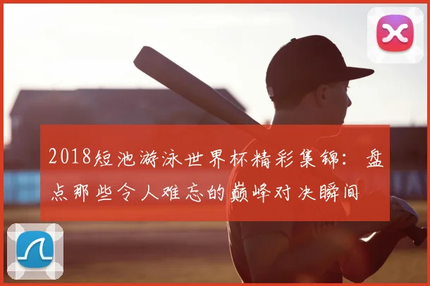 2018短池游泳世界杯精彩集锦：盘点那些令人难忘的巅峰对决瞬间