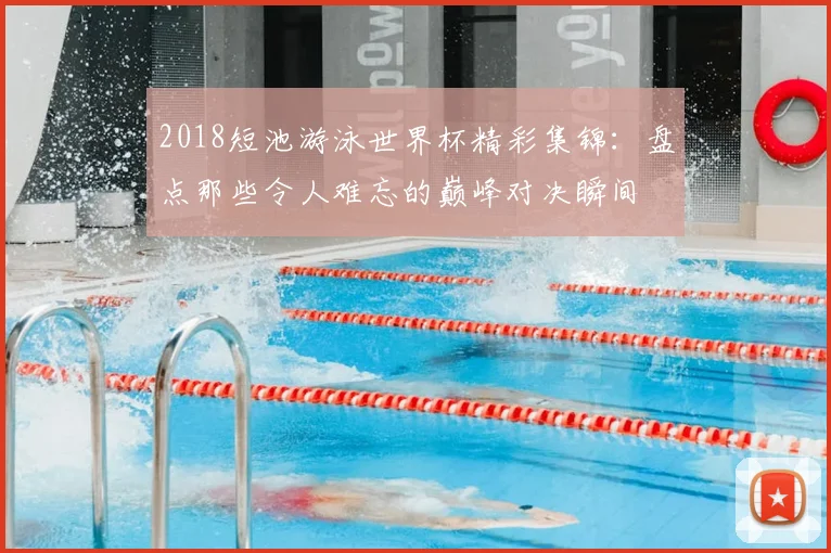 2018短池游泳世界杯精彩集锦：盘点那些令人难忘的巅峰对决瞬间