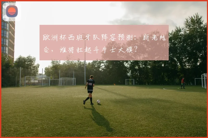 欧洲杯西班牙队阵容预测：新老结合，谁将扛起斗牛士大旗？